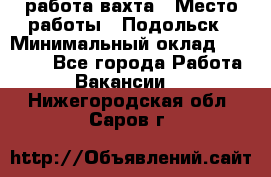 работа.вахта › Место работы ­ Подольск › Минимальный оклад ­ 36 000 - Все города Работа » Вакансии   . Нижегородская обл.,Саров г.